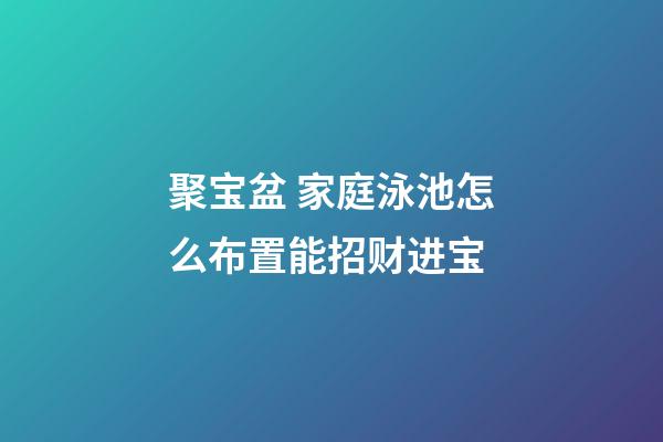 聚宝盆 家庭泳池怎么布置能招财进宝